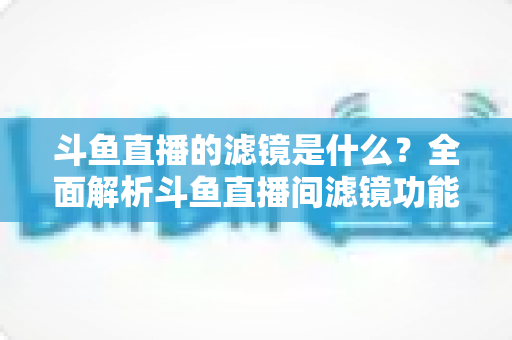 斗鱼直播的滤镜是什么？全面解析斗鱼直播间滤镜功能与实用使用技巧
