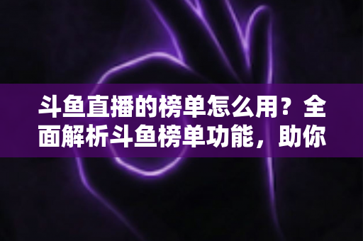 斗鱼直播的榜单怎么用？全面解析斗鱼榜单功能，助你玩转直播平台