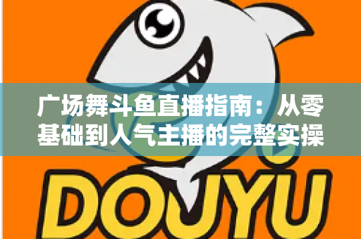 广场舞斗鱼直播指南:从零基础到人气主播的完整实操攻略 广场舞斗鱼直播指南:从零基础到人气主播的完整实操攻略