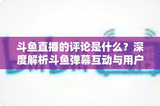 斗鱼直播的评论是什么?深度解析斗鱼弹幕互动与用户真实评价全攻略 斗鱼直播的评论是什么?深度解析斗鱼弹幕互动与用户真实评价全攻略