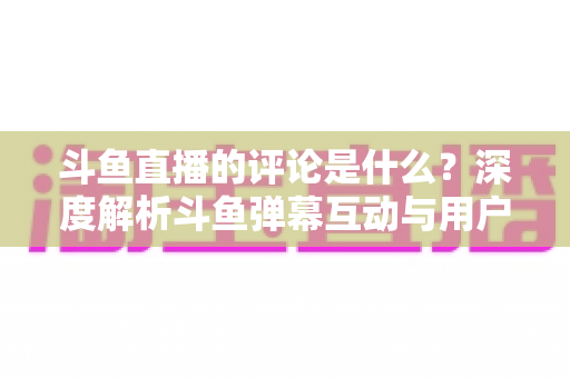 斗鱼直播的评论是什么？深度解析斗鱼弹幕互动与用户真实评价全攻略