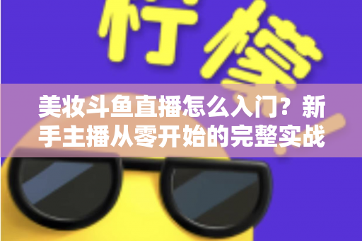 美妆斗鱼直播怎么入门?新手主播从零开始的完整实战指南与涨粉变现技巧 美妆斗鱼直播怎么入门?新手主播从零开始的完整实战指南与涨粉变现技巧