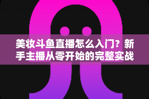 美妆斗鱼直播怎么入门？新手主播从零开始的完整实战指南与涨粉变现技巧