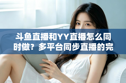 斗鱼直播和YY直播怎么同时做？多平台同步直播的完整实操指南与避坑手册