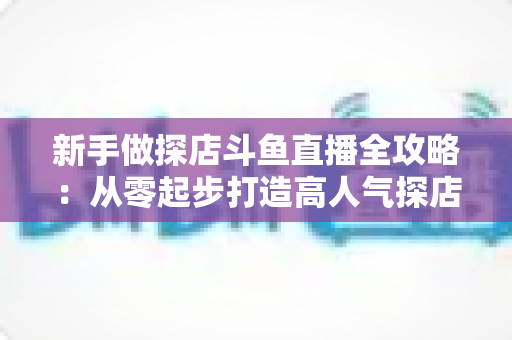 新手做探店斗鱼直播全攻略:从零起步打造高人气探店直播间的实战指南 新手做探店斗鱼直播全攻略:从零起步打造高人气探店直播间的实战指南