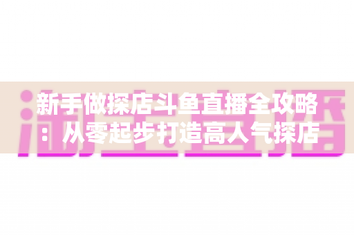新手做探店斗鱼直播全攻略：从零起步打造高人气探店直播间的实战指南