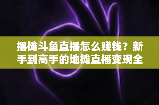 摆摊斗鱼直播怎么赚钱？新手到高手的地摊直播变现全攻略