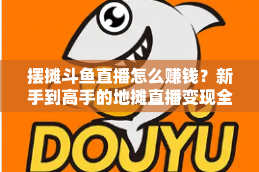 摆摊斗鱼直播怎么赚钱？新手到高手的地摊直播变现全攻略