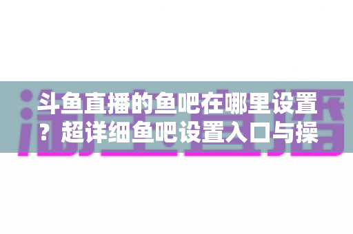 斗鱼直播的鱼吧在哪里设置?超详细鱼吧设置入口与操作教程全解析 斗鱼直播的鱼吧在哪里设置?超详细鱼吧设置入口与操作教程全解析