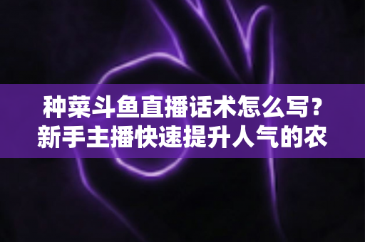 种菜斗鱼直播话术怎么写？新手主播快速提升人气的农事直播话术实战全攻略