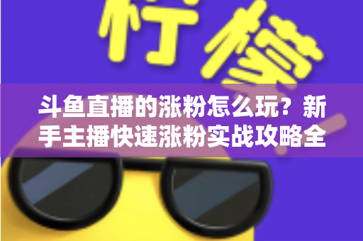 斗鱼直播的涨粉怎么玩？新手主播快速涨粉实战攻略全解析