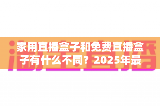 家用直播盒子和免费直播盒子有什么不同?2025年最全核心差异解析与选购避坑指南 家用直播盒子和免费直播盒子有什么不同?2025年最全核心差异解析与选购避坑指南