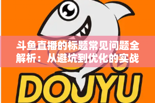 斗鱼直播的标题常见问题全解析：从避坑到优化的实战指南，助你快速提升直播间人气与曝光