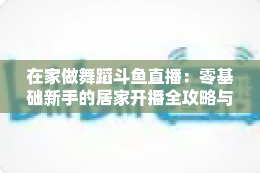 在家做舞蹈斗鱼直播：零基础新手的居家开播全攻略与涨粉变现指南
