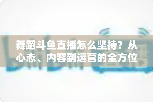舞蹈斗鱼直播怎么坚持？从心态、内容到运营的全方位实战指南，助你度过新手期稳步成长