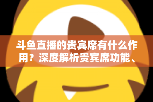 斗鱼直播的贵宾席有什么作用?深度解析贵宾席功能、专属权益与实际使用价值全攻略 斗鱼直播的贵宾席有什么作用?深度解析贵宾席功能、专属权益与实际使用价值全攻略