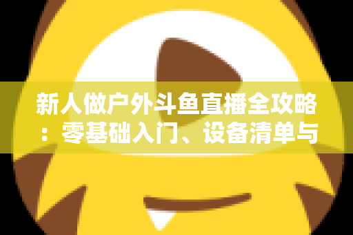 新人做户外斗鱼直播全攻略:零基础入门、设备清单与快速涨粉实战指南 新人做户外斗鱼直播全攻略:零基础入门、设备清单与快速涨粉实战指南