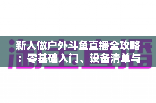 新人做户外斗鱼直播全攻略:零基础入门、设备清单与快速涨粉实战指南 新人做户外斗鱼直播全攻略:零基础入门、设备清单与快速涨粉实战指南
