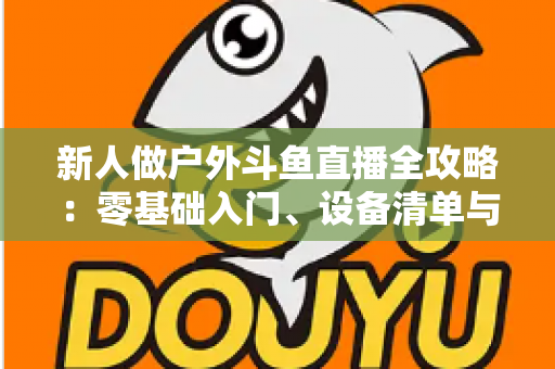 新人做户外斗鱼直播全攻略:零基础入门、设备清单与快速涨粉实战指南 新人做户外斗鱼直播全攻略:零基础入门、设备清单与快速涨粉实战指南