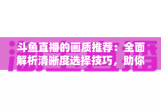 斗鱼直播的画质推荐：全面解析清晰度选择技巧，助你畅享极致观看体验
