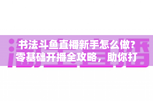 书法斗鱼直播新手怎么做？零基础开播全攻略，助你打造人气书法直播间
