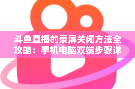 斗鱼直播的录屏关闭方法全攻略:手机电脑双端步骤详解,轻松搞定录制收尾 斗鱼直播的录屏关闭方法全攻略:手机电脑双端步骤详解,轻松搞定录制收尾