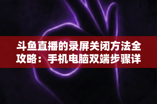 斗鱼直播的录屏关闭方法全攻略：手机电脑双端步骤详解，轻松搞定录制收尾