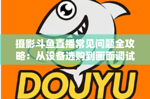 摄影斗鱼直播常见问题全攻略：从设备选购到画面调试的一站式实用指南