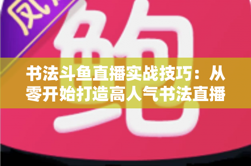 书法斗鱼直播实战技巧:从零开始打造高人气书法直播间的完整攻略 书法斗鱼直播实战技巧:从零开始打造高人气书法直播间的完整攻略