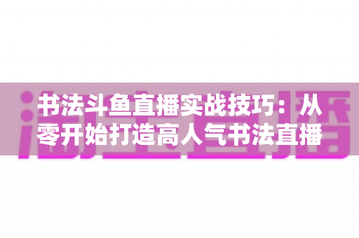 书法斗鱼直播实战技巧:从零开始打造高人气书法直播间的完整攻略 书法斗鱼直播实战技巧:从零开始打造高人气书法直播间的完整攻略
