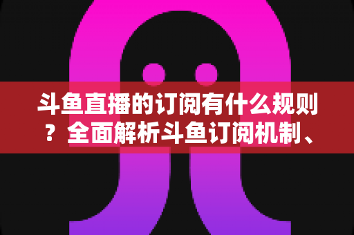 斗鱼直播的订阅有什么规则？全面解析斗鱼订阅机制、权益与注意事项