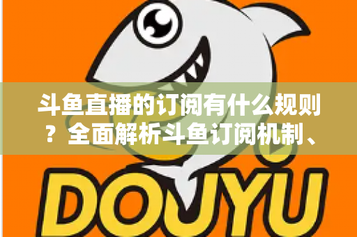 斗鱼直播的订阅有什么规则？全面解析斗鱼订阅机制、权益与注意事项