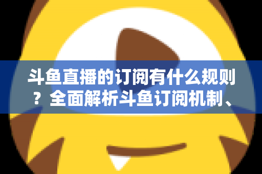 斗鱼直播的订阅有什么规则？全面解析斗鱼订阅机制、权益与注意事项