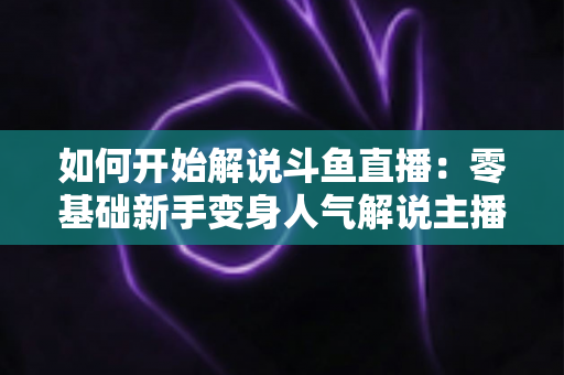 如何开始解说斗鱼直播:零基础新手变身人气解说主播的完整实战指南 如何开始解说斗鱼直播:零基础新手变身人气解说主播的完整实战指南