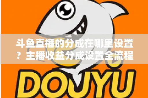 斗鱼直播的分成在哪里设置?主播收益分成设置全流程详解与优化指南 斗鱼直播的分成在哪里设置?主播收益分成设置全流程详解与优化指南