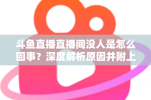 斗鱼直播直播间没人是怎么回事？深度解析原因并附上快速提升人气的实用指南