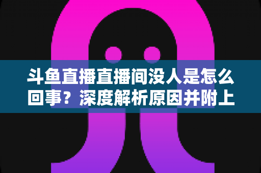 斗鱼直播直播间没人是怎么回事？深度解析原因并附上快速提升人气的实用指南