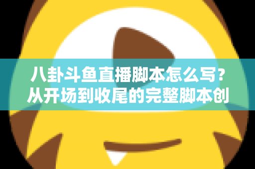 八卦斗鱼直播脚本怎么写？从开场到收尾的完整脚本创作实战指南