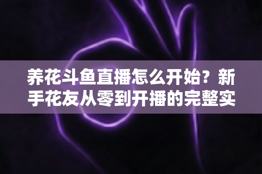 养花斗鱼直播怎么开始？新手花友从零到开播的完整实战指南