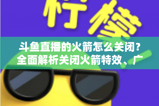 斗鱼直播的火箭怎么关闭？全面解析关闭火箭特效、广播与提醒的实用教程