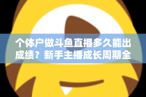 个体户做斗鱼直播多久能出成绩?新手主播成长周期全解析与快速起号实用指南 个体户做斗鱼直播多久能出成绩?新手主播成长周期全解析与快速起号实用指南