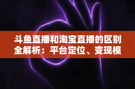斗鱼直播和淘宝直播的区别全解析：平台定位、变现模式与用户生态深度对比指南
