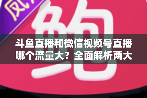 斗鱼直播和微信视频号直播哪个流量大？全面解析两大平台流量格局与创作者选择指南