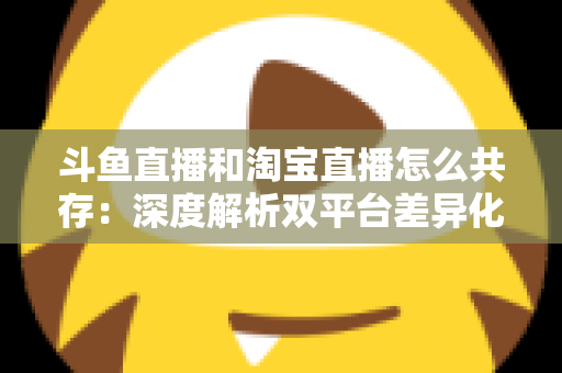 斗鱼直播和淘宝直播怎么共存:深度解析双平台差异化定位与融合共生策略 斗鱼直播和淘宝直播怎么共存:深度解析双平台差异化定位与融合共生策略