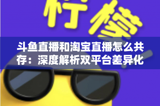 斗鱼直播和淘宝直播怎么共存:深度解析双平台差异化定位与融合共生策略 斗鱼直播和淘宝直播怎么共存:深度解析双平台差异化定位与融合共生策略
