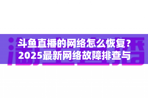 斗鱼直播的网络怎么恢复?2025最新网络故障排查与恢复全攻略 斗鱼直播的网络怎么恢复?2025最新网络故障排查与恢复全攻略