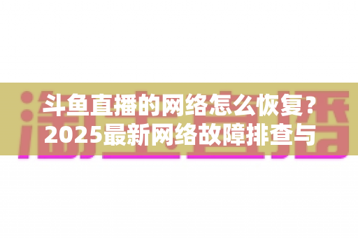 斗鱼直播的网络怎么恢复？2025最新网络故障排查与恢复全攻略