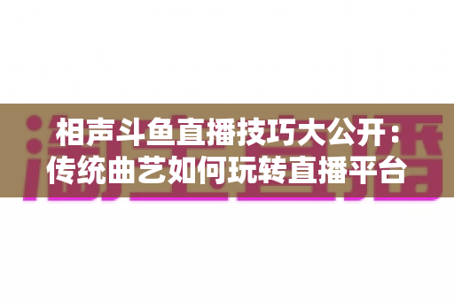 相声斗鱼直播技巧大公开：传统曲艺如何玩转直播平台实战指南