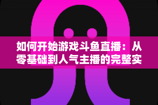 如何开始游戏斗鱼直播：从零基础到人气主播的完整实操指南