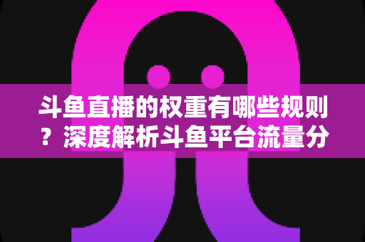 斗鱼直播的权重有哪些规则?深度解析斗鱼平台流量分配机制与权重提升实战指南 斗鱼直播的权重有哪些规则?深度解析斗鱼平台流量分配机制与权重提升实战指南